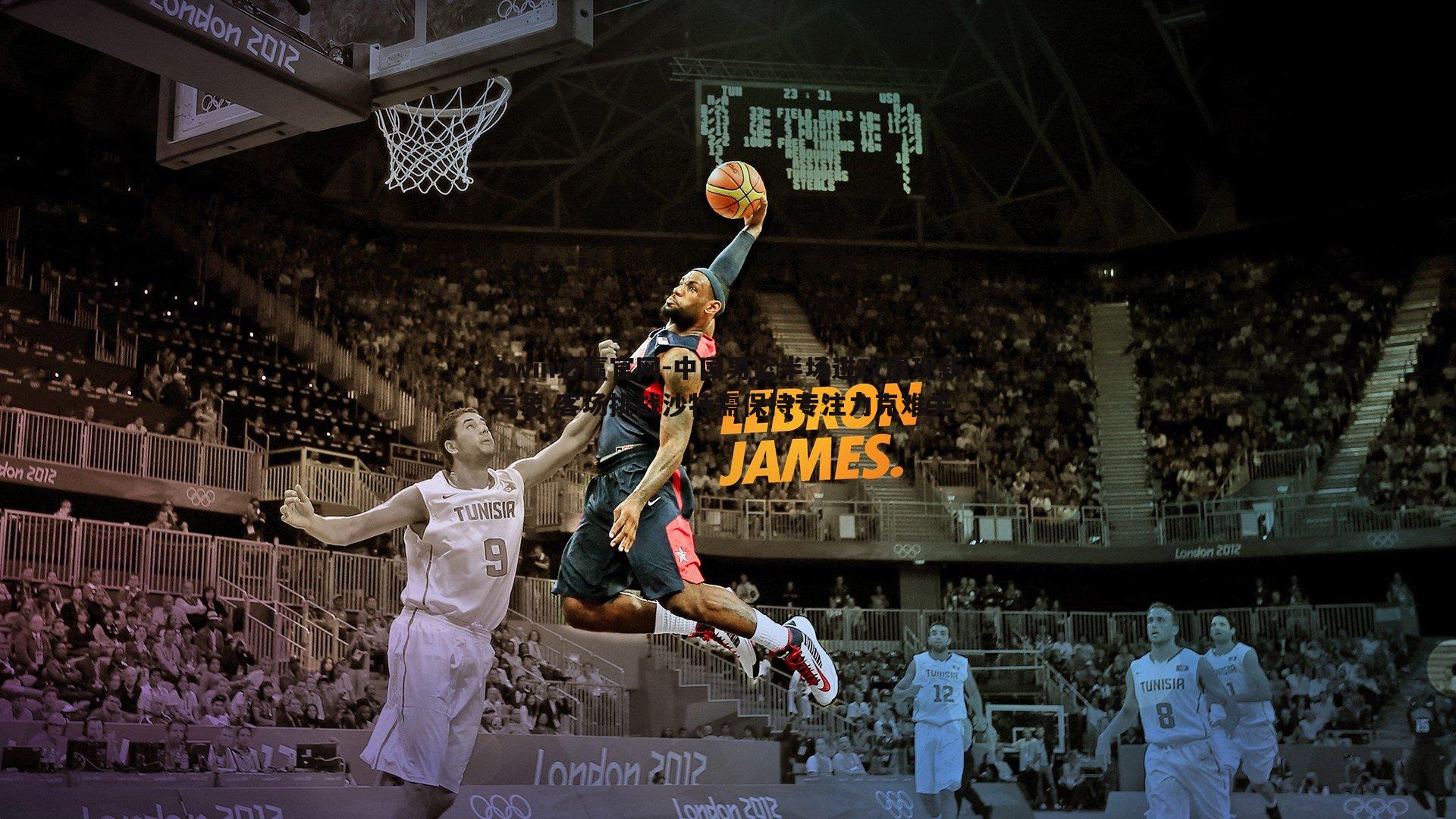 中国男篮半场进攻展现新气象 客场挑战沙特需保持专注力克难关